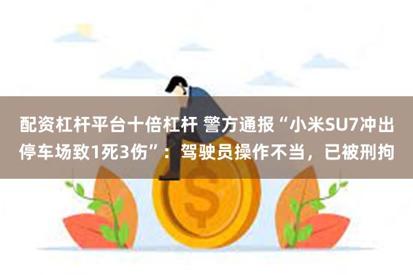 配资杠杆平台十倍杠杆 警方通报“小米SU7冲出停车场致1死3伤”：驾驶员操作不当，已被刑拘