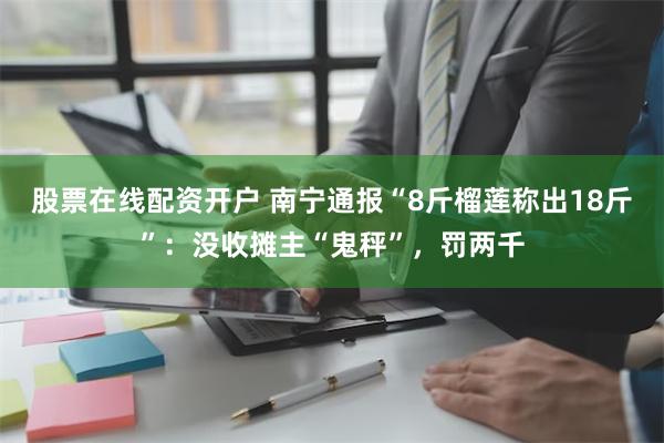 股票在线配资开户 南宁通报“8斤榴莲称出18斤”：没收摊主“鬼秤”，罚两千