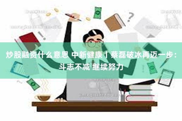 炒股融资什么意思 中新健康丨蔡磊破冰再迈一步：斗志不减 继续努力