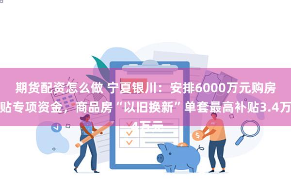 期货配资怎么做 宁夏银川：安排6000万元购房补贴专项资金，商品房“以旧换新”单套最高补贴3.4万元