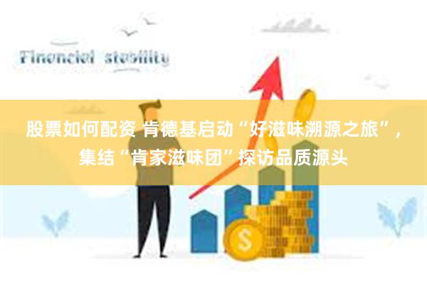 股票如何配资 肯德基启动“好滋味溯源之旅”，集结“肯家滋味团”探访品质源头