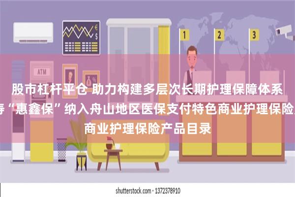 股市杠杆平仓 助力构建多层次长期护理保障体系 太平人寿“惠鑫保”纳入舟山地区医保支付特色商业护理保险产品目录