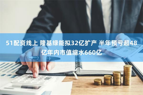 51配资线上 隆基绿能拟32亿扩产 半年预亏超48亿年内市值缩水660亿