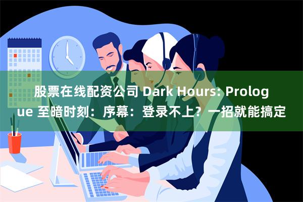 股票在线配资公司 Dark Hours: Prologue 至暗时刻：序幕：登录不上？一招就能搞定