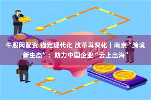 牛股网配资 锚定现代化 改革再深化｜南京“跨境新生态”：助力中国企业“云上出海”