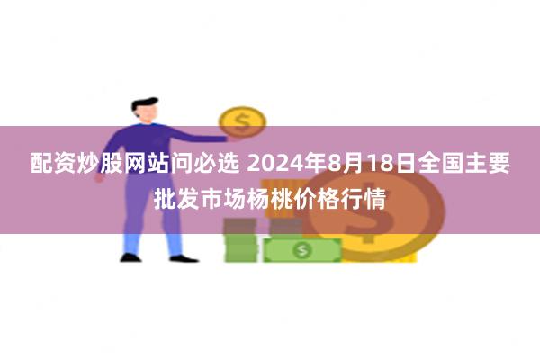 配资炒股网站问必选 2024年8月18日全国主要批发市场杨桃价格行情