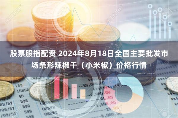 股票股指配资 2024年8月18日全国主要批发市场条形辣椒干（小米椒）价格行情