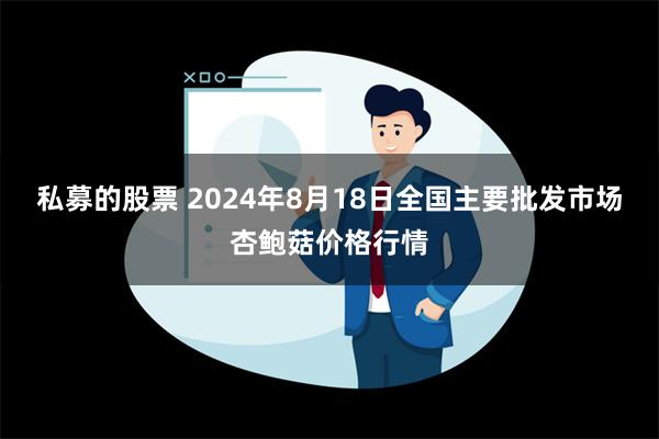 私募的股票 2024年8月18日全国主要批发市场杏鲍菇价格行情