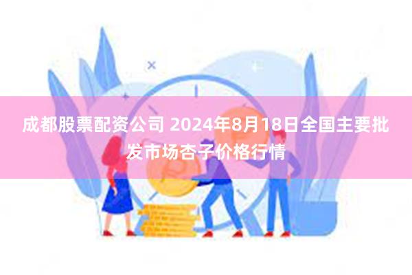 成都股票配资公司 2024年8月18日全国主要批发市场杏子价格行情