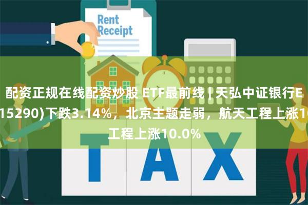 配资正规在线配资炒股 ETF最前线 | 天弘中证银行ETF(515290)下跌3.14%，北京主题走弱，航天工程上涨10.0%