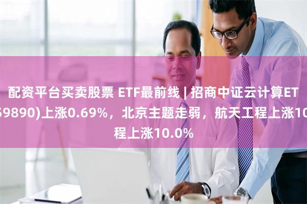 配资平台买卖股票 ETF最前线 | 招商中证云计算ETF(159890)上涨0.69%，北京主题走弱，航天工程上涨10.0%