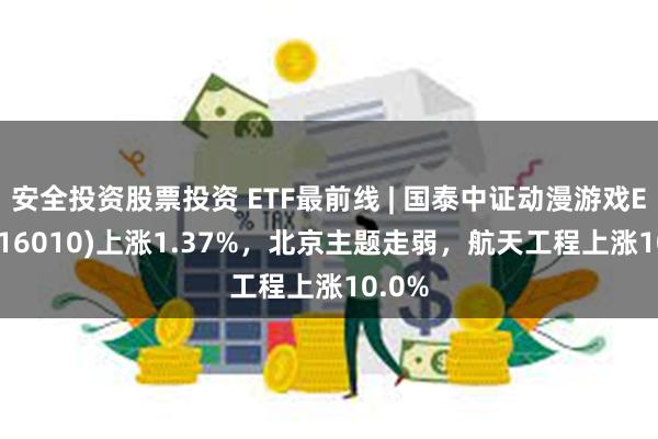 安全投资股票投资 ETF最前线 | 国泰中证动漫游戏ETF(516010)上涨1.37%，北京主题走弱，航天工程上涨10.0%