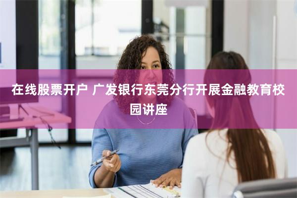 在线股票开户 广发银行东莞分行开展金融教育校园讲座