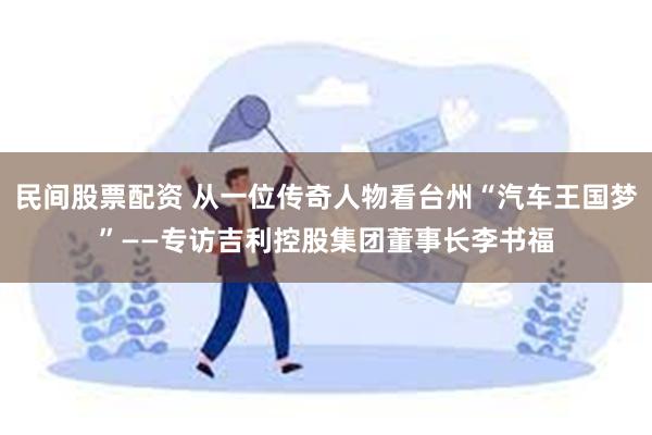 民间股票配资 从一位传奇人物看台州“汽车王国梦”——专访吉利控股集团董事长李书福