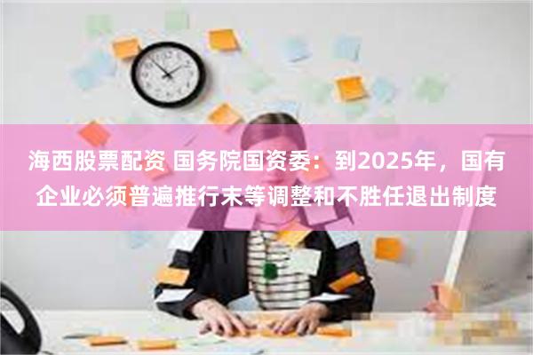 海西股票配资 国务院国资委：到2025年，国有企业必须普遍推行末等调整和不胜任退出制度