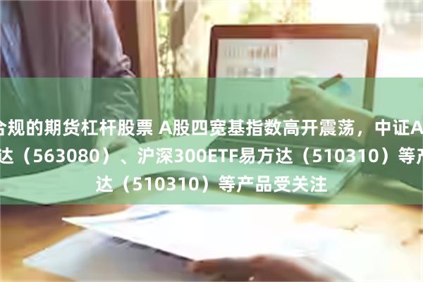 合规的期货杠杆股票 A股四宽基指数高开震荡，中证A50ETF易方达（563080）、沪深300ETF易方达（510310）等产品受关注