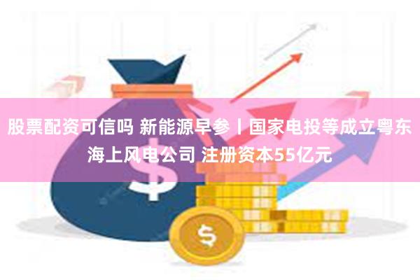 股票配资可信吗 新能源早参丨国家电投等成立粤东海上风电公司 注册资本55亿元