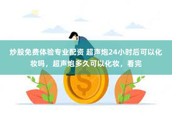 炒股免费体验专业配资 超声炮24小时后可以化妆吗，超声炮多久可以化妆，看完