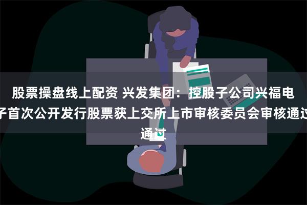 股票操盘线上配资 兴发集团：控股子公司兴福电子首次公开发行股票获上交所上市审核委员会审核通过