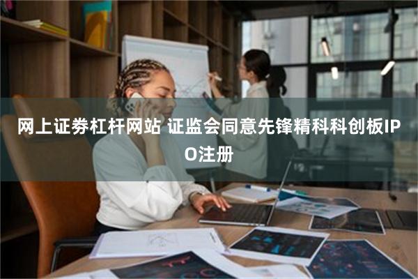 网上证劵杠杆网站 证监会同意先锋精科科创板IPO注册