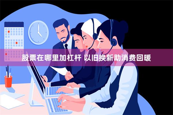 股票在哪里加杠杆 以旧换新助消费回暖