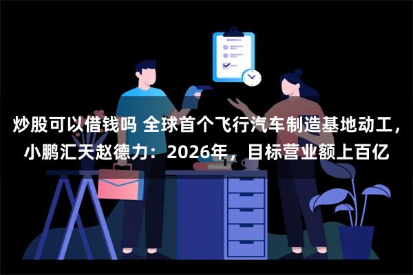 炒股可以借钱吗 全球首个飞行汽车制造基地动工，小鹏汇天赵德力：2026年，目标营业额上百亿