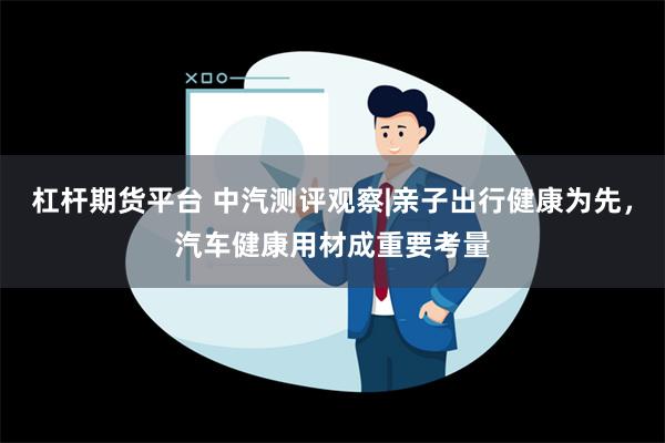 杠杆期货平台 中汽测评观察|亲子出行健康为先，汽车健康用材成重要考量