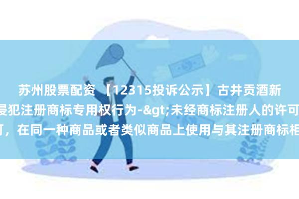 苏州股票配资 【12315投诉公示】古井贡酒新增2件投诉公示，涉及侵犯注册商标专用权行为->未经商标注册人的许可，在同一种商品或者类似商品上使用与其注册商标相同或者近似的商标问题等