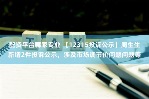 配资平台哪家专业 【12315投诉公示】周生生新增2件投诉公示，涉及市场调节价问题问题等