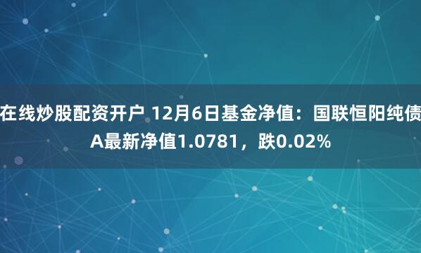 在线炒股配资开户 12月6日基金净值：国联恒阳纯债A最新净值1.0781，跌0.02%