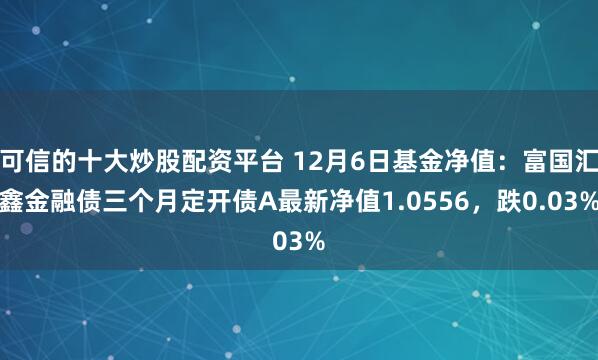 可信的十大炒股配资平台 12月6日基金净值：富国汇鑫金融债三个月定开债A最新净值1.0556，跌0.03%