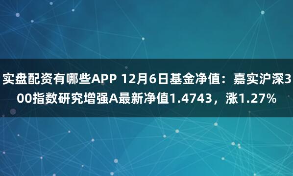 实盘配资有哪些APP 12月6日基金净值：嘉实沪深300指数研究增强A最新净值1.4743，涨1.27%