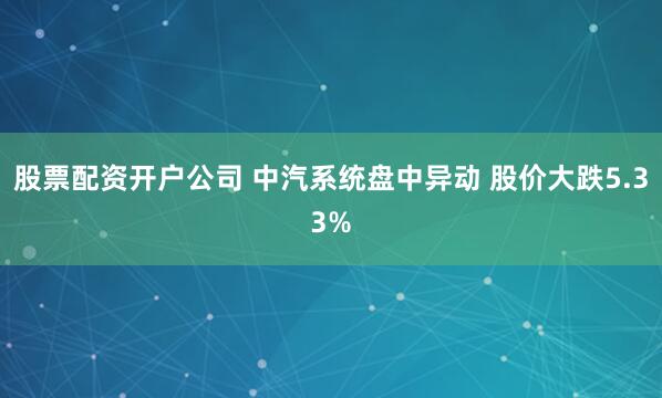 股票配资开户公司 中汽系统盘中异动 股价大跌5.33%