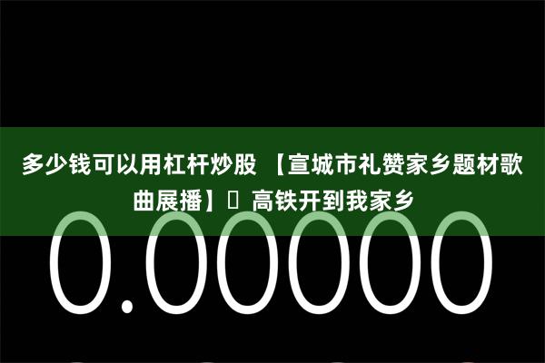 多少钱可以用杠杆炒股 【宣城市礼赞家乡题材歌曲展播】㉝高铁开到我家乡