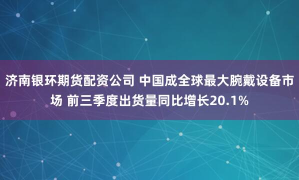 济南银环期货配资公司 中国成全球最大腕戴设备市场 前三季度出货量同比增长20.1%