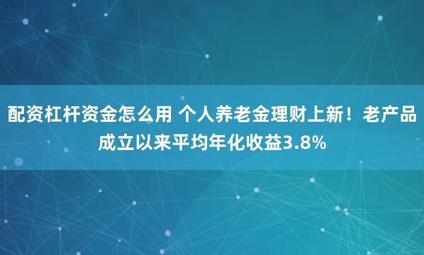 配资杠杆资金怎么用 个人养老金理财上新！老产品成立以来平均年化收益3.8%