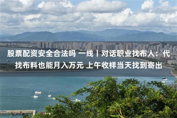 股票配资安全合法吗 一线丨对话职业找布人：代找布料也能月入万元 上午收样当天找到寄出