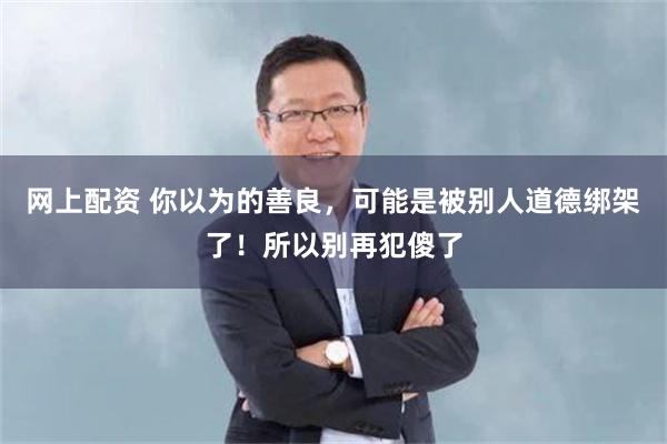 网上配资 你以为的善良，可能是被别人道德绑架了！所以别再犯傻了