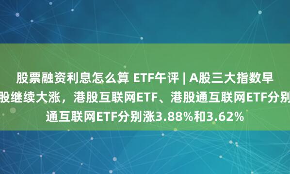 股票融资利息怎么算 ETF午评 | A股三大指数早盘涨跌不一，截港股继续大涨，港股互联网ETF、港股通互联网ETF分别涨3.88%和3.62%