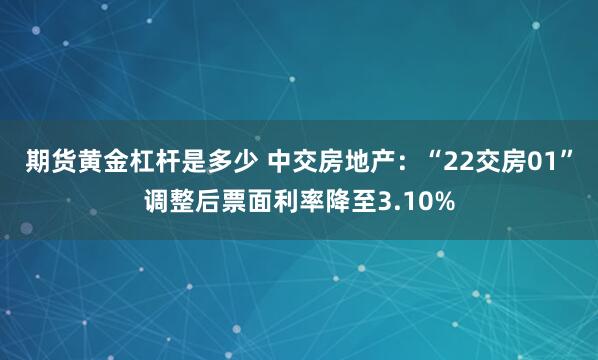 期货黄金杠杆是多少 中交房地产：“22交房01”调整后票面利率降至3.10%