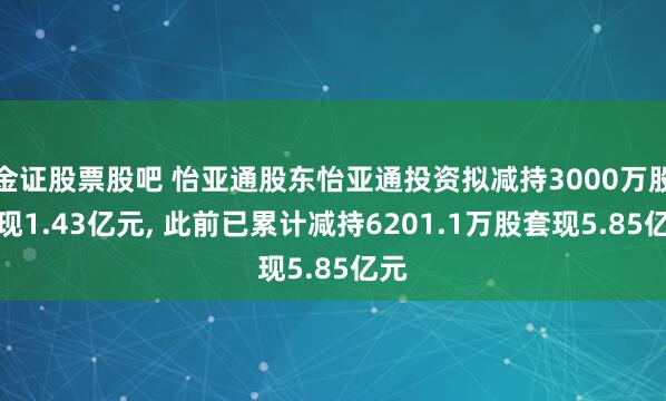 金证股票股吧 怡亚通股东怡亚通投资拟减持3000万股套现1.43亿元, 此前已累计减持6201.1万股套现5.85亿元