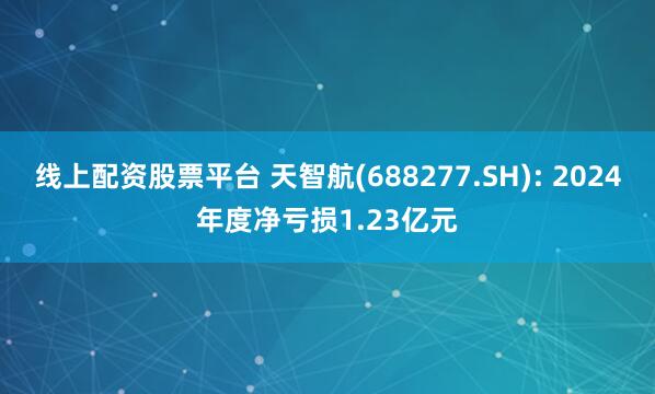 线上配资股票平台 天智航(688277.SH): 2024年度净亏损1.23亿元