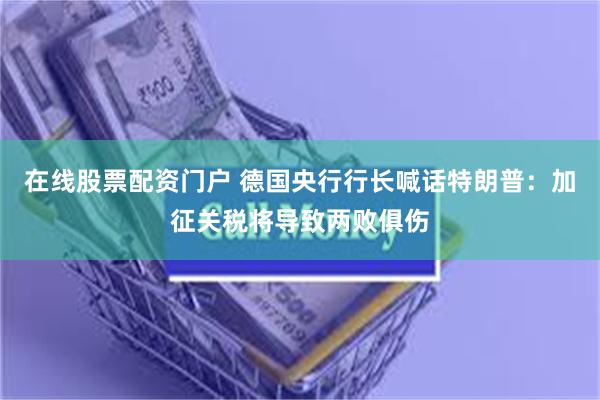 在线股票配资门户 德国央行行长喊话特朗普：加征关税将导致两败俱伤