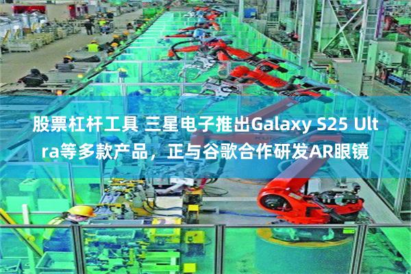 股票杠杆工具 三星电子推出Galaxy S25 Ultra等多款产品，正与谷歌合作研发AR眼镜