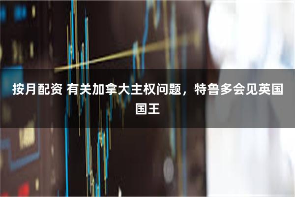 按月配资 有关加拿大主权问题，特鲁多会见英国国王