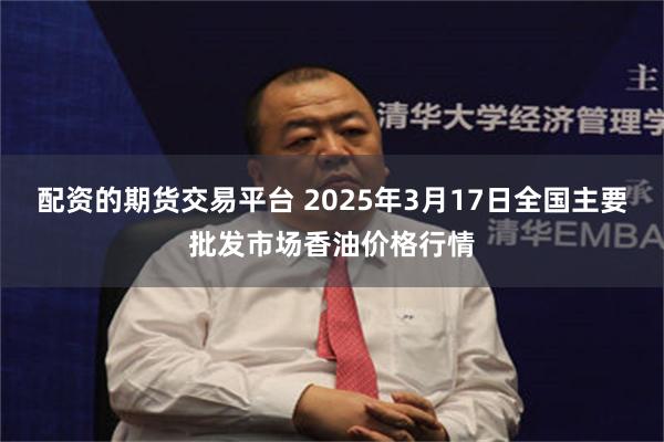 配资的期货交易平台 2025年3月17日全国主要批发市场香油价格行情