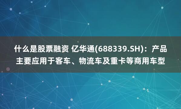 什么是股票融资 亿华通(688339.SH)：产品主要应用于客车、物流车及重卡等商用车型