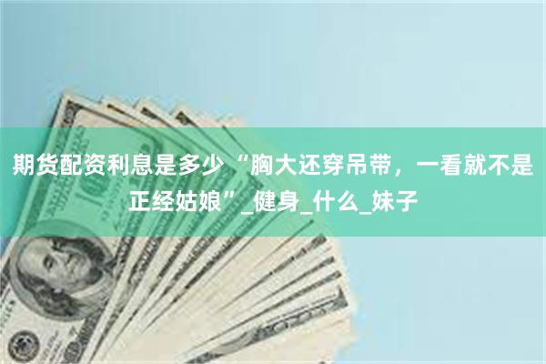 期货配资利息是多少 “胸大还穿吊带，一看就不是正经姑娘”_健身_什么_妹子